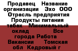 Продавец › Название организации ­ Эхо, ООО › Отрасль предприятия ­ Продукты питания, табак › Минимальный оклад ­ 27 000 - Все города Работа » Вакансии   . Томская обл.,Кедровый г.